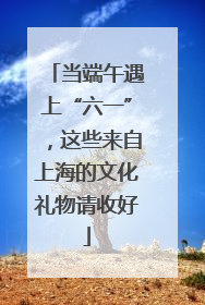 当端午遇上“六一”，这些来自上海的文化礼物请收好