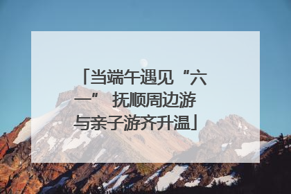 当端午遇见“六一” 抚顺周边游与亲子游齐升温