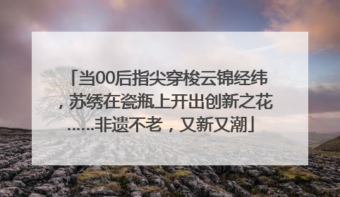 当00后指尖穿梭云锦经纬，苏绣在瓷瓶上开出创新之花……非遗不老，又新又潮