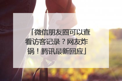 微信朋友圈可以查看访客记录？网友炸锅！腾讯最新回应