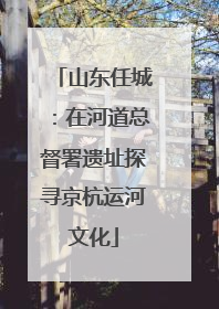 山东任城：在河道总督署遗址探寻京杭运河文化