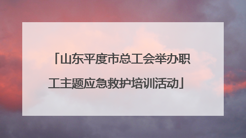 山东平度市总工会举办职工主题应急救护培训活动