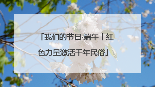 我们的节日·端午丨红色力量激活千年民俗