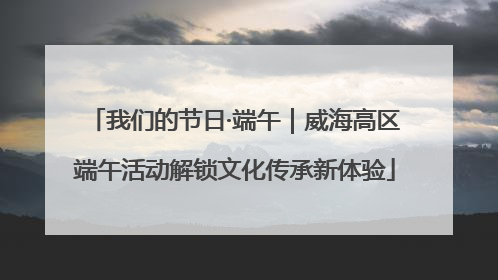 我们的节日·端午｜威海高区端午活动解锁文化传承新体验