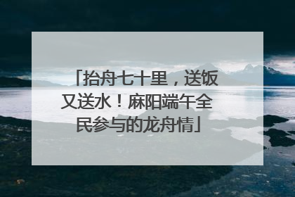 抬舟七十里，送饭又送水！麻阳端午全民参与的龙舟情