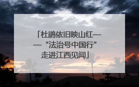 杜鹃依旧映山红——“法治号中国行”走进江西见闻