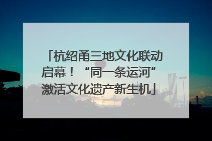 杭绍甬三地文化联动启幕！“同一条运河”激活文化遗产新生机