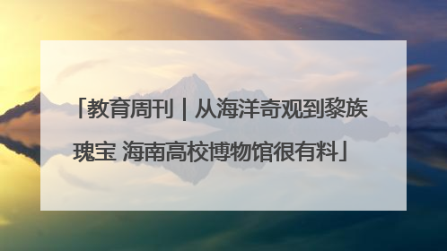 教育周刊｜从海洋奇观到黎族瑰宝 海南高校博物馆很有料