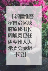 新疆维吾尔自治区政府原秘书长周旭勇已任伊犁州人大常委会党组书记