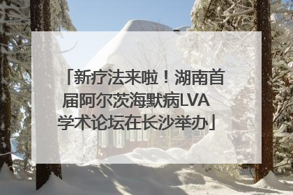 新疗法来啦！湖南首届阿尔茨海默病LVA学术论坛在长沙举办