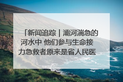 新闻追踪｜灞河湍急的河水中 他们参与生命接力急救者原来是省人民医院00后男护士