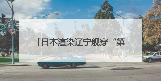 日本渲染辽宁舰穿“第二岛链”，中方发声