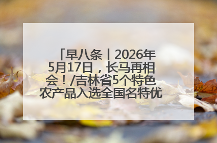 早八条丨2026年5月17日，长马再相会！/吉林省5个特色农产品入选全国名特优新农产品名录
