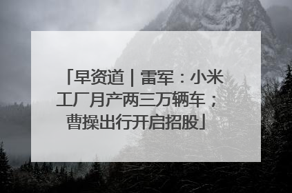 早资道｜雷军：小米工厂月产两三万辆车；曹操出行开启招股
