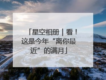 星空相册｜看！这是今年“离你最近”的满月