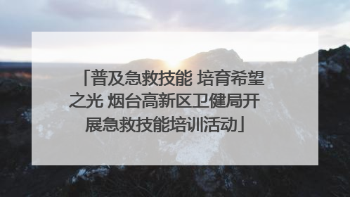 普及急救技能 培育希望之光 烟台高新区卫健局开展急救技能培训活动