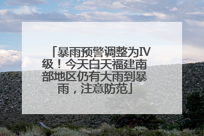 暴雨预警调整为Ⅳ级！今天白天福建南部地区仍有大雨到暴雨，注意防范