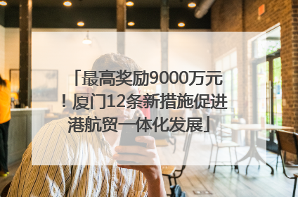 最高奖励9000万元！厦门12条新措施促进港航贸一体化发展