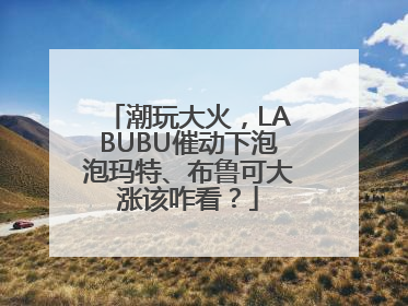 潮玩大火，LABUBU催动下泡泡玛特、布鲁可大涨该咋看？