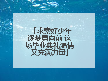 求索好少年 逐梦勇向前 这场毕业典礼温情又充满力量