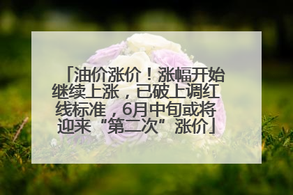 油价涨价！涨幅开始继续上涨，已破上调红线标准，6月中旬或将迎来“第二次”涨价