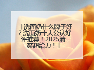 洗面奶什么牌子好？洗面奶十大公认好评推荐！2025清爽超给力！