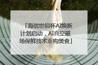 海信世俱杯AI焕新计划启动，AI真空磁场保鲜技术重构美食