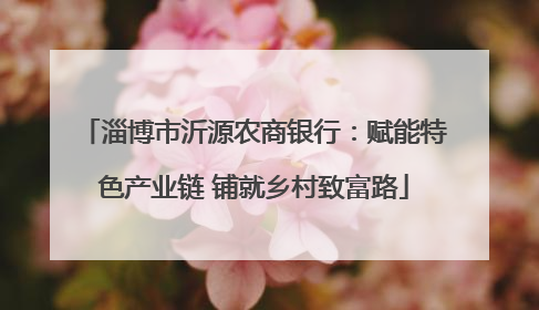 淄博市沂源农商银行：赋能特色产业链 铺就乡村致富路