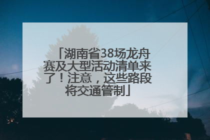 湖南省38场龙舟赛及大型活动清单来了！注意，这些路段将交通管制