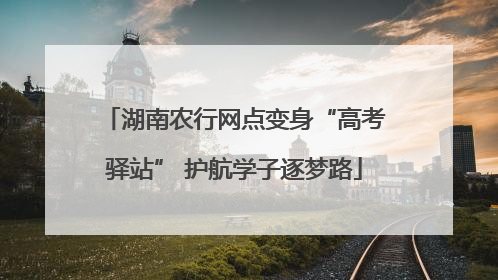 湖南农行网点变身“高考驿站” 护航学子逐梦路