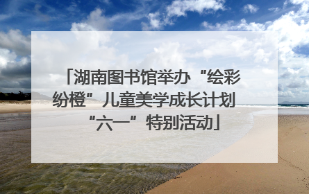 湖南图书馆举办“绘彩纷橙”儿童美学成长计划“六一”特别活动