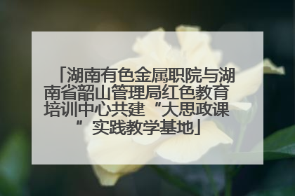 湖南有色金属职院与湖南省韶山管理局红色教育培训中心共建“大思政课”实践教学基地
