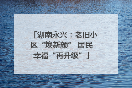 湖南永兴：老旧小区“焕新颜” 居民幸福“再升级”