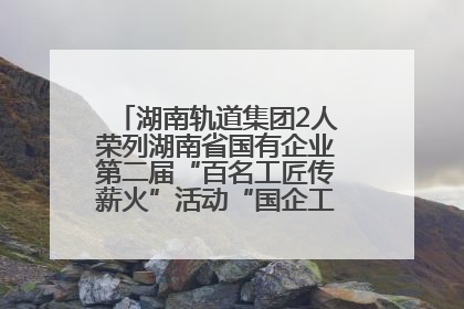 湖南轨道集团2人荣列湖南省国有企业第二届“百名工匠传薪火”活动“国企工匠”人才宣传名单