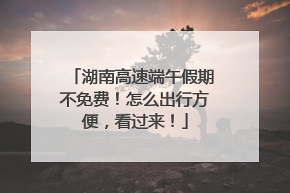 湖南高速端午假期不免费！怎么出行方便，看过来！