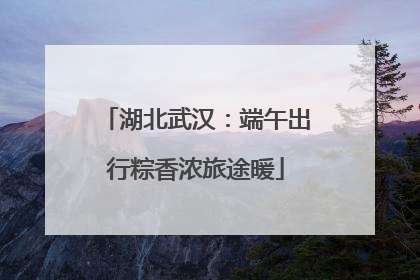 湖北武汉：端午出行粽香浓旅途暖