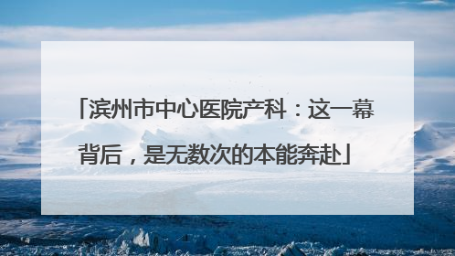 滨州市中心医院产科：这一幕背后，是无数次的本能奔赴
