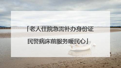 老人住院急需补办身份证 民警病床前服务暖民心