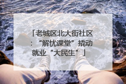 老城区北大街社区：“解忧课堂”撬动就业“大民生”