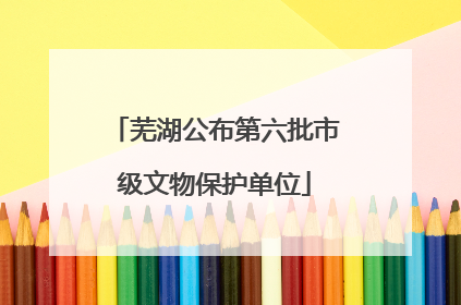 芜湖公布第六批市级文物保护单位