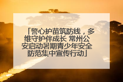 警心护苗筑防线，多维守护伴成长 常州公安启动暑期青少年安全防范集中宣传行动