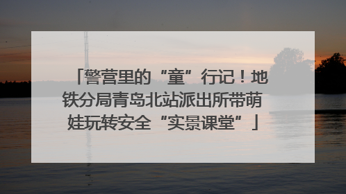 警营里的“童”行记！地铁分局青岛北站派出所带萌娃玩转安全“实景课堂”