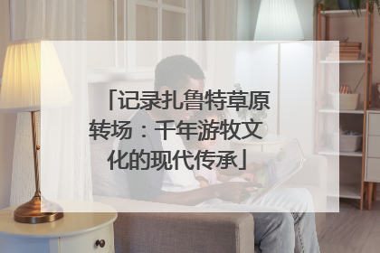 记录扎鲁特草原转场：千年游牧文化的现代传承