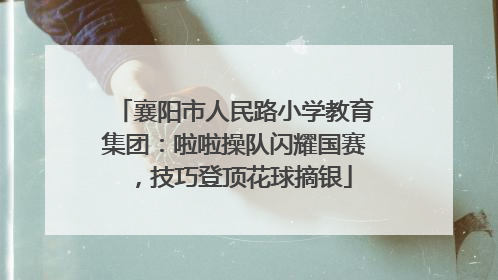 襄阳市人民路小学教育集团：啦啦操队闪耀国赛，技巧登顶花球摘银