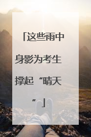 这些雨中身影为考生撑起“晴天”