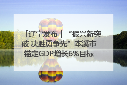 辽宁发布｜“振兴新突破 决胜勇争先”本溪市锚定GDP增长6%目标推进十项重点工作