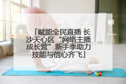 赋能全民直播 长沙天心区“网络主播成长营”新手季助力技能与信心齐飞