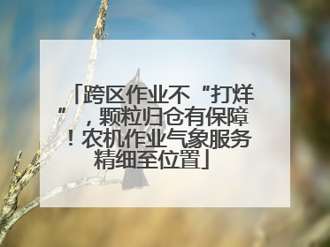 跨区作业不“打烊”，颗粒归仓有保障！农机作业气象服务精细至位置