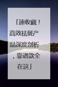 速收藏！高效祛斑产品深度剖析，靠谱款全在这