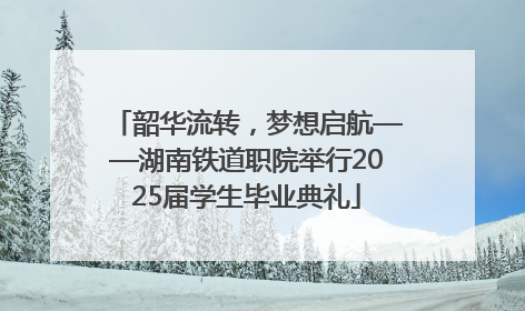 韶华流转，梦想启航——湖南铁道职院举行2025届学生毕业典礼